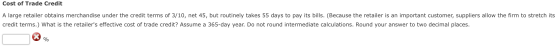 Cost of Trade Credit A large retailer obtains merchandise under the credit terms of 3/10, net 45, but routinely takes 55 days