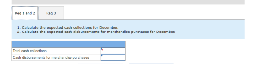Req 1 and 2 Reg 3 1. Calculate the expected cash collections for December 2. Calculate the expected cash disbursements for me