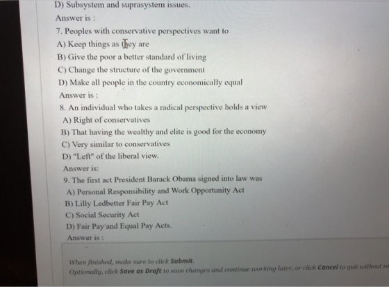 D) Subsystem and suprasystem issues Answer is 7. Peoples with conservative perspectives want to A) Keep things as they are B) Give the poor a better standard of living C) Change the structure of the government D) Make all people in the country economically equal Answer is 8. An individual who takes a radical perspective holds a view A) Right of conservatives B) That having the wealthy and elite is good for the economy C) Very similar to conservatives D) Left of the liberal view. Answer is: 9. The first act President Barack Obama signed into law was A) Personal Responsibility and Work Opportunity Act B) Lilly Ledbetter Fair Pay Act C) Social Security Act D) Fair Payand Equal Pay Acts. Answer is : When finished, make sure to click Submit. Optionally, click Save as Draft to save changes and continue working later, or click Cancel to quit without