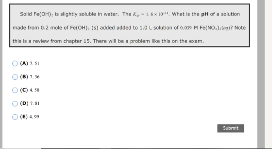 Solid Fe(OH)2 is slightly soluble in water. The Ksp = 1.6 x 10-14. What is the pH of a solution made from 0.2 mole of Fe(OH)2