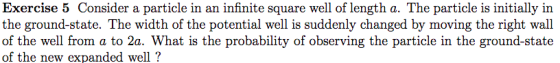 Exercise 5 Consider a particle in an infinite square well of length a. The particle is initially in the ground-state. The wid