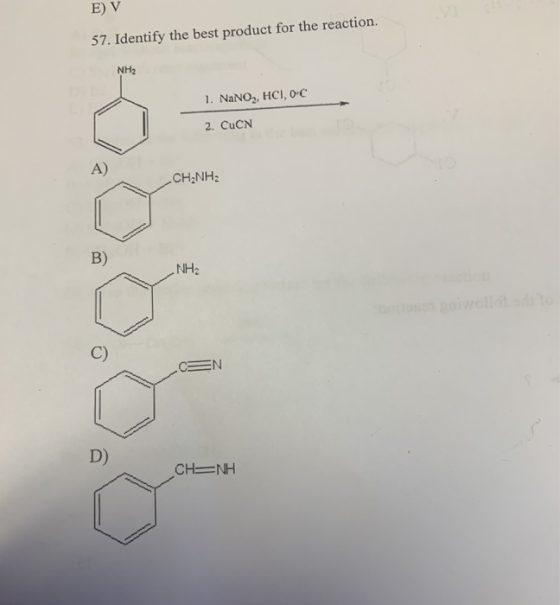 E) V 57. Identify the best product for the reaction. NH2 1. NaNO2, HCI, O C 2. CuCN A) CHANH B) NH₂ CEN D) CH= H