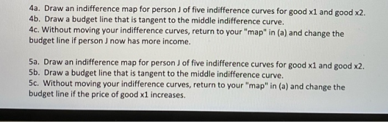 4a. Draw an indifference map for person J of five indifference curves for good x1 and good x2. 4b. Draw a budget line that is