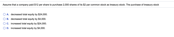 Assume that a company paid $12 per share to purchase 2,000 shares of its $2 par common stock as treasury stock. The purchase