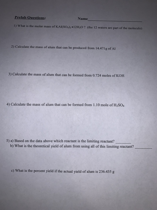 Prelab Ouestions: Name 1) What is the molar mass of KAI(SO.), -12H,O ? (the 12 waters are part of the molecule) 2) Calculate