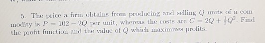 modity is P 102 2Q per unit, whereas the costs are C the profit function and the value of Q which maximizes profits. 5. The price a firm obtains from producing and selling Q units of a com 2Q. Find