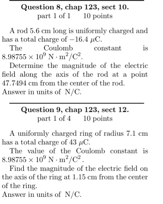 Question 8, chap 123, sect 10. part 1 of 1 10 points A rod 5.6 cm long is uniformly charged and has a total charge of-16.4 10. The 8.98755 × 109 N·m2/C2 Coulomb constant 1S Determine the magnitude of the electric field along the axis of the rod at a point 47.7494 cm from the center of the rod. Answer in units of N/C Question 9, chap 123, sect 12. part 1 of 410 points A uniformly charged ring of radius 7.1 cm has a total charge of 43 10. The value of the Coulomb constant is 8.98755 x 109 N m2/2 Find the magnitude of the electric field on the axis of the ring at 1.15 cm from the center of the ring Answer in units of N/C