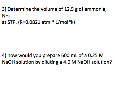 3) Determine the volume of 12.5 g of ammonia, NH3, at STP. (R=0.0821 atm * L/mol*k) 4) how would you prepare 600 mL of a 0.25 M NaOH solution by diluting a 4.0 M NaOH solution?