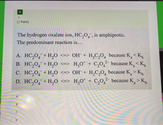 4 (1 Point) The hydrogen oxalate ion, HC,04 , is amphiprotic. The predominant reaction is.... A. HC204 + H20 <=> OH + H2C204