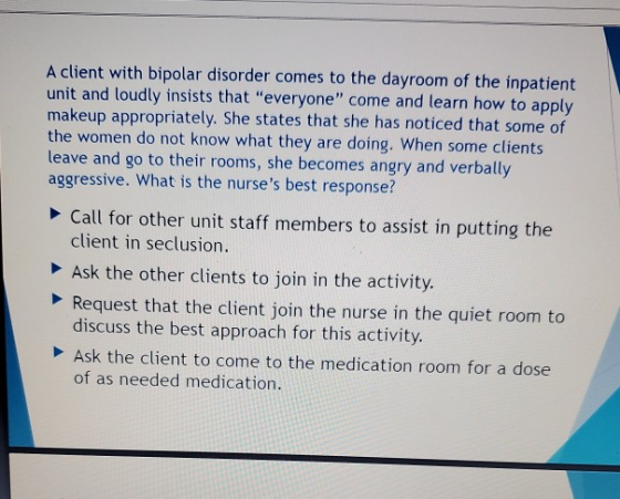 A client with bipolar disorder comes to the dayroom of the inpatient unit and loudly insists that everyone come and learn h