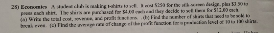 28) Economics A student club is making t-shirts to sell. It cost $250 for the silk-screen design, plus $3.50 to press each sh