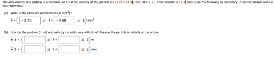 The acceleration of a particle is a constant. At t = 0 the velocity of the particle is (14.0↑ + 14.9 your answers.) m/s. At t = 5.1 s te velocity is 1 1.4j m/s. (Use the following as necessary: t. Do not include units in (a) What is the particles acceleration (in m/s)? a = | |- 2.75 | 1+1-0.69 j (b) How do the position (in m) and velocity (in m/s) vary with time? Assume the particle is initially at the origin rte) ve) v(t)