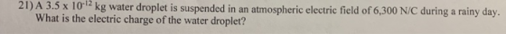 21) A 3.5 x 10-12 kg water droplet is suspended in an atmospheric electric field of 6,300 N/C during a rainy day. What is the electric charge of the water droplet?
