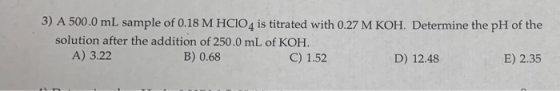 3) A 500.0 mL sample of 0.18 M HCIO4 is titrated with 0.27 M KOH. Determine the pH of the solution after the addition of 250