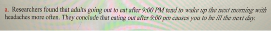 a. Researchers found that adults going out to eat after 9:00 PM tend to wake up the next morning with headaches more often. They conclude that cating out after 9:00 pm causes you to be ill the next day