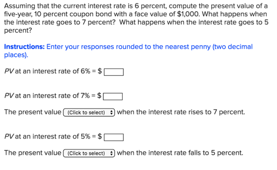 Assuming that the current interest rate is 6 percent, compute the present value of a five-year, 10 percent coupon bond with a face value of $1,000. What happens when the interest rate goes to 7 percent? What happens when the interest rate goes to 5 percent? Instructions: Enter your responses rounded to the nearest penny (two decimal places). PV at an interest rate of 6%-$ PV at an interest rate of 7%-$ The present value (Click to select) when the interest rate rises to 7 percent. PV at an interest rate of 5% = $ The present value(Click to select) when the interest rate falls to 5 percent.
