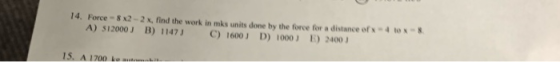 14. Force 82-2x, find the work in mks units done by the force for a distance of x 410 A) 512000 B) 1147) C) 1600) D) 1000) 24