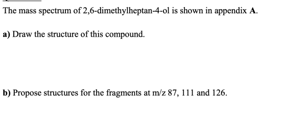 The mass spectrum of 2,6-dimethylheptan-4-ol is shown in appendix A. a) Draw the structure of this compound. b) Propose struc