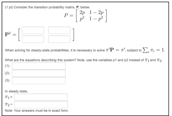 (1 pt) Consider the transition probability matrix, P, below. 2 1- P 2 2 When solving for steady-state probabilities, it is ne