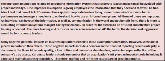 The improper assumptions related to accounting information systems that corporate leaders make can all be avoided with proper knowledge. One improper assumption is giving employees the information that they need and they will be fine. Also, I feel that two of Ackoffs assumptions apply to corporate leaders today; more communication means better performance and managers need only to understand how to use an information system. All three of these are improper An individual can have all the information, as well as, communication in the world and not benefit from. There is more to accounting information systems than just having the manual. In order for the system to be efficient and effective proper training is needed. The more training and refresher courses one receives on AlS the better the decision making process would be for corporate leaders. Many negative potential impacts on business operations elated to these assumptions may arise. However, some are of greater importance than others. These negative impacts include a decrease in the financial reporting process integrity, a decrease in the financial reports quality, a loss of time and money for shareholders, and an improper reflection of the companys true assets. Corporate leaders should remember that an organizations AlS plays an important role in helping it adopt and maintain a strategic position. Therefore, training and refresher courses are of great importance