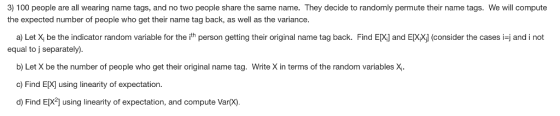 3) 100 people are all wearing name tags, and no two people share the same name. They decide to randomly permute their name tags. We will compute the expected number of people who get their name tag back, as well as the variance a) Let X be the indicator random variable for the it person getting their original name tag back. Find EX and E equal to j separately) consider the cases i and i not b) Let X be the number of people who get their original name tag. Write X in terms of the random variables X c) Find E[X] using linearity of expectation. d) Find E[X2] using linearity of expectation, and compute Var(x)