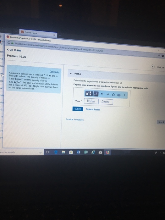 O a htt <Ch 10 HW Problem 10.26 10 Constarts Part A A spherical balloon has a radus of 7.15 tm and is fled with helium The density of helium is 0 179 k/m, and the density of air is Determine the largest mass of cargo the bailoon can t Express your answer to two significant figures and include the appropriate es 1.29 kg/m. The skin and structure of the balloon has a mass of 970 kg. Neglect the buoyant force on the cargo volume dse Value Units Provide Feedback ere to search