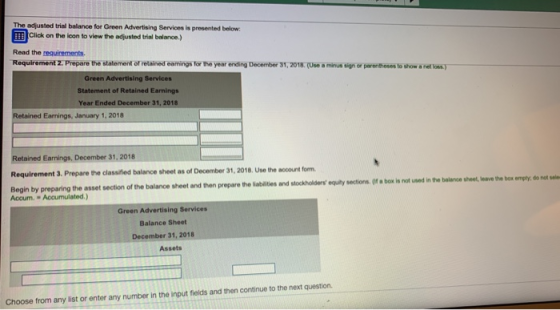 The adjusted trial balance for Green Advertising Services is prosented below Click on the loon to view the adjusted trial balance.) Read the requirements Requirement 2:Prepare the statement of retained eamings for the year ending December 31,2018.(Use a minus sign or parenthoses to show a hel loas) Green Advertising Services Statement of Retained Earnings Year Ended December 31, 2018 Retained Earnings, January 1,2018 Retained Earnings, December 31, 2018 Requirement 3. Prepare the classified balance sheet as of December 31, 2018, Use the account form prepare the lablities and stockholders equity sections. of a box is not uned in the balance sheet eave the box empydo not Accum. Accumulated.) Green Advertising Services Balance Sheet December 31, 2018 Assets Choose from any list or enter any number in the input fields and then continue to the next question.