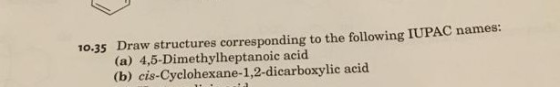 10.35 Draw structures corresponding to the following IUPAC names: (a) 4,5-Dimethylheptanoic acid (b) cis-Cyclohexane-1,2-dica