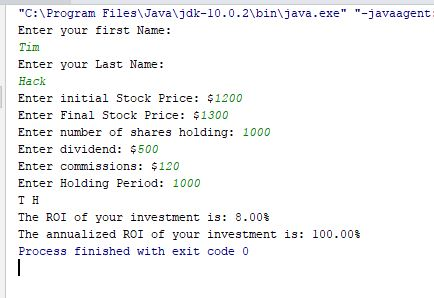 C: \Program Files Javaljdk-10.0.2\bin\java.exe-javaagent Enter your first Name: Enter your Last Name: Hack Enter initial Stock Price: $1200 Enter Final Stock Price: $1300 Enter number of shares holding: 1000 Enter dividend: $500 Enter commissions: $120 Enter Holding Period: 1000 T H The ROI of your investment is: 8.00% The annualized ROI of your investment is: 100.00% Process finished with exit code 0