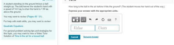 A student standing on the ground throws a ball straight up. The ball leaves the students hand with a speed of 14.0 m/s when the hand is 1.90 m above the ground. How long is the ball in the air before it hits the ground? (The student moves her hand out of the way.) Express your answer with the appropriate units. You may want to review (Pages 49 - 51) For help with math skills, you may want to review: Quadratic Equations alue Units For general problem-solving tips and strategies for this topic, you may want to view a Video Tutor Solution of Time in the air for a tossed ball. Submit Request An
