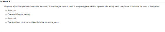 Question 8 Imagine a repressible operon (such as trp we discussed). Further imagine that a mutation of a regulatory gene prevents repressor from binding with a corepressor. What will be the status of that operon? Always on Operon will function normally Always off Operon will switch from repressible to inducible mode of regulation