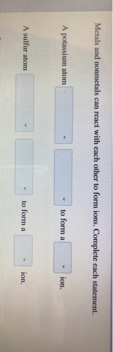 Metals and nonmetals can react with each other to form ions. Complete each statement. A potassium atom to form a ion. A sulfur atom -to form a ion.