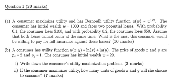 Question 1 (20 marks) (a) A consumer maximizes utility and has Bernoulli utility function u(w)/2. The consumer has initial wealth w 1000 and faces two potential losses. With probability 0.1, the consumer loses S100, and with probability 0.2, the consumer loses $50. Assume that both losses cannot occur at the same time. What is the most this consumer would be willing to pay for full insurance against these losses? (10 marks) (b) A consumer has utility function u(z, y) In(x) + In(3). The price of goods and y are 2 and py -1. The consumer has initial wealth w i) Write down the consumers utility maximization problem. (3 marks) ii) If the consumer maximizes utility, how many units of goods and y will she choose pa 20. to consume? (7 marks