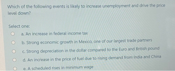 Which of the following events is likely to increase unemployment and drive the price level down? Select one: a. An increase i