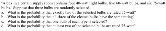 A box in a certain supply room contains four 40-watt light bulbs, five 60-watt bulbs, and six 75-watt bulbs. Suppose that three bulbs are randomly selected. a. What is the probability that exactly two of the selected bulbs are rated 75-watt? b. What is the probability that all three of the elected bulbs have the same rating? c. What is the probability that one bulb of each type is selected? d. What is the probability that at least two of the selected bulbs are rated 75-watt?