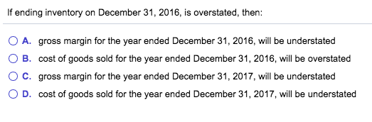 If ending inventory on December 31, 2016, is overstated, then O A. gross margin for the year ended December 31, 2016, will be