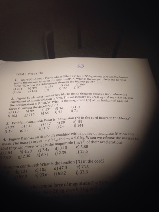 EXAM 3 PHY241 TR wheel. When a rider of 55 kg moves through 1. Figure F2 shows a Ferris a rider point, the normal force on the rider is 684 N. What force (N) when the rider moves through the highesthemanith the loest a)281 b) 394 ) 197 d) 202 30oint? 0365 8) 102 h) o lowest i154 57 2. Figure E2 shows a train of two blocks being dra coefficient of kinetic friction is 0.70. The masses are across a floor where the the acceleration is 5.0 m/s2 What is the magnitudekg and m force Fcausing the acceleration? (N) of the horizontal 4o ke- and plied a)119 b) 89 c) 131 d)32e) 154 0102 8) 215 h) 65 41 71 the tension (N) in the cord between the blocks? 3. Problem continued: What is a)39 b) 131 c) 117 d) 39 e) 88 019 B)52 h) 107 24 141 Figure Fshows an Atwoods machine with a pulley of m1 = 2.0 kg and m2 4. = 5.0 kg, when we release the masses so that they can move, what is the magnitude (m/s2) of their a )1.84 b) 4.20 c) 7.42 d) 8.10 e) 5.88 790 8) 2.30 h) 6.71 )2.39 15.6 roblem continued: What is the tension (N) in the cord? 134 c) 105 d) 47.0 e) 71.0 98.0 h) 93.6 ) 88.2 )33.3 ontal force of magnitude F