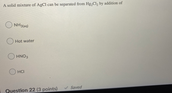 A solid mixture of AgCl can be separated from Hg2Cl2 by addition of O NH3(aq) Hot water HNO3 HCI ✓ Saved Question 22 (3 point
