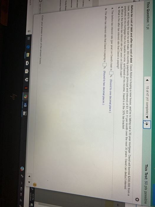 This Question: 1 pt This Test: 50 pts possible Betore-tax cost of debt and after-tax cost of debt David Abbot i bank, and to repay the koan he will make 360 monthly payments (principal and interest) of $1,161.11 per month over the next 30 years. David can s buying a new house, and he is taking out a 30-year mortgage. David will borrow $209,000 from a payments on his mortgage from his taxable income, and a. What is the before-tax interest rate (per year) on Davids loan? b. What is the after-tax interest rate that David is paying? based on his income, David is in the 30% tax bracket a. The belore-tax interest rate (per year) on Davids loan is []% (Round to one decimal place ) b.The after tax interest rate that Dand is pay ng s % (Round to two de mal places ) Seudy