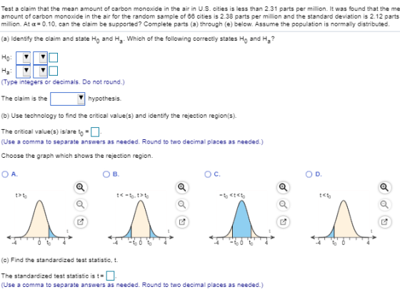 , Test a claim that the mean amount of carbon monoxide in the air in U.S. cities is less than 2.31 parts per million. It was found that the me amount of carbon monoxide in the air for the random sample of 86 cities is 2.38 parts per million and the standard deviation is 2.12 parts million. At α= 0.10, can the claim be supported? Complete parts (a) through (e) below. Assume the population is normally distributed (a) Identify the claim and state Ho and Ha Which of the following correctly states Ho and H Type integers or decimals. Do not round.) The claim is the (b) Use technology to find the critical value(s) and identify the rejection region(s). The critical value(s) isare to Vhypothesis. (Use a comma to separate answers as needed. Round to two decimal places as needed.) Choose the graph which shows the rejection region. A. B. Ос. t>匂 to -4-匂0 匂 -60 匂 (c) Find the standardized test statistic, t. The standardized test statistic is t, . (Use a comma to separate answers as needed. Round to two decimal places as needed.)