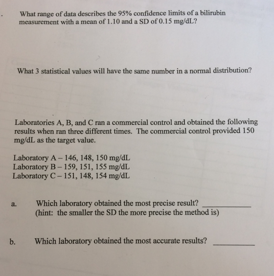 What range of data describes the 95% confidence limits of a bilirubin measurement with a mean of 1.10 and a SD of 0.15 mg/dL? What 3 statistical values will have the same number in a normal distribution? Laboratories A, B, and C ran a commercial control and obtained the following results when ran three different times. The commercial control provided 150 mg/dL as the target value. Laboratory A- 146, 148, 150 mg/dL Laboratory B- 159, 151, 155 mg/dL Laboratory C- 151, 148, 154 mg/dL a. Which laboratory obtained the most precise result? (hint: the smaller the SD the more precise the method is) b. Which laboratory obtained the most accurate results?