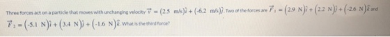m/ji + (42 Two of theforcesmF_ (29 N) + (2.2ゾ+ ( 2.6 N fad Three forces act on a particle that moves with urchangne (25 ア2-(-5.1 N)1 + (34 N) + (-1.6 N)İ what is the third force? velocity v m s