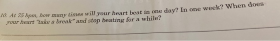 TU. A 75 bpm, how many times will your heart bent in one dav? In one week? When doen your heart take a break and stop beatin