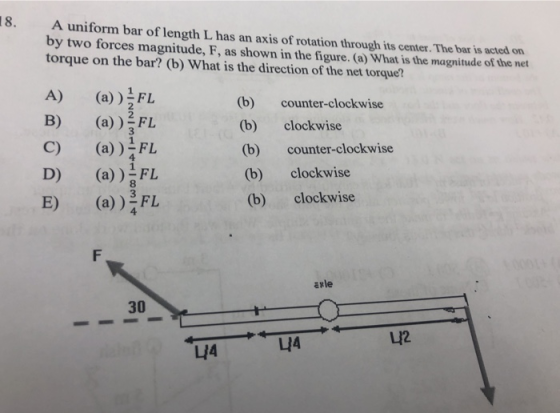 18. A uniform bar of length L has an axis of rotation through its center. The bar is acted on by two forces magnitude, F, as shown in the figure. (a) What is the magnitude of the net torque on the bar? (b) What is the direction of the net torque? A) (a) ) B) (a)L C) (a))FL D) (a))L E) (a) FL (b) counter-clockwise (b) clockwise (b) counter-clockwise (b) clockwise (b) clockwise 2 avle 30 LI2