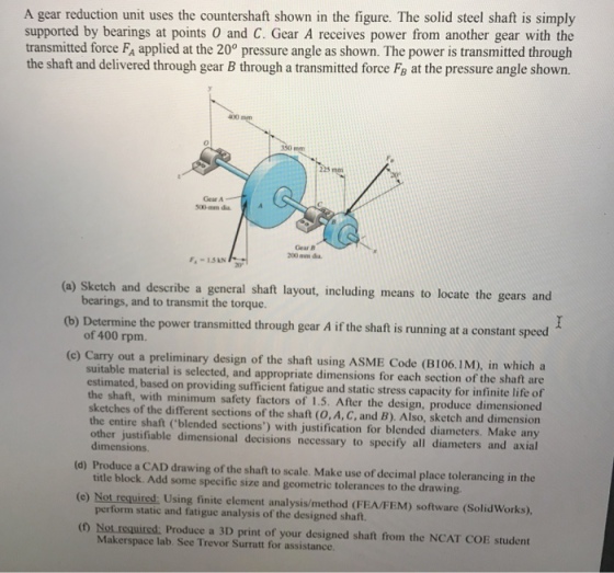 A gear reduction unit uses the countershaft shown in the figure. The solid steel shaft is simply supported by bearings at points O and C. Gear A receives power from another gear with the transmitted force FA applied at the 200 pressure angle as shown. The power is transmitted through the shaft and delivered through gear B through a transmitted force Fa at the pressure angle shown. 0 350 mm 225 ma Gear A 500-mm dia Gear B 200 mm dia F.-ISAN (a) Sketch and describe a general shaft layout, including means to locate the gears and bearings, and to transmit the torque. (b) Determine the power transmitted through gear A if the shaft is running at a constant speed of 400 rpm. (c) Carry out a preliminary design of the shaft using ASME Code (B106.1M), in which a suitable material is selected, and appropriate dimensions for each section of the shaft are estimated, based on providing sufficient fatigue and static stress capacity for infinite life of the shaft, with minimum safety factors of 1.5. After the design, produce dimensioned sketches of the different sections of the shaft (0,A, C, and B). Also, sketch and dimension the entire shaft (blended sections) with justification for blended diameters. Make any other justifiable dimensional decisions necessary to specify all diameters and axial dimensions. (d) Produce a CAD drawing of the shaft to scale. Make use of decimal place tolerancing in the (e) Not required: Using finite element analysis/method (FEA/FEM) software (SolidWorks). (0 Not required: Produce a 3D print of your designed shaft from the NCAT COE student title block. Add some specific size and geometric tolerances to the drawing. perform static and fatigue analysis of the designed shaft. Makerspace lab. See Trevor Surratt for assistance.