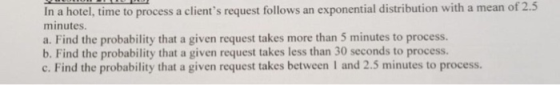 a hotel, time to process a clients request follows an exponential distribution with a mean of 2.5 minutes a. Find the probability that a given request takes more than 5 minutes to process. b. Find the probability that a given request takes less than 30 seconds to process. c. Find the probability that a given request takes between I and 2.5 minutes to process.