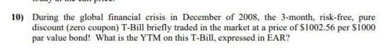 10) During the global financial crisis in December of 2008, the 3-month, risk-free, pure discount (zero coupon) T-Bill briefly traded in the market at a price of $1002.56 per S1000 par value bond! What is the YTM on this T-Bill, expressed in EAR?