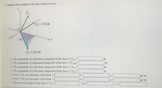 5. Suppose the resultant of the three forces is zero. Fs Fi 170 lb 400 30° F-250 lb o The magnitude ofz direction component ofthe force 2, F2 o The magnitude of component along OA of the force 2, F2oA?ib o The magnitude of x direction component of the force 2, F2x o The magnitude of y direction component of the force 2, F2y ? o Force 1, F,, in Cartesian vector form? o Force 3, F3, in Cartesian vector form? o The direction angles of the force 37 a lb lb lb k) lb k) lb