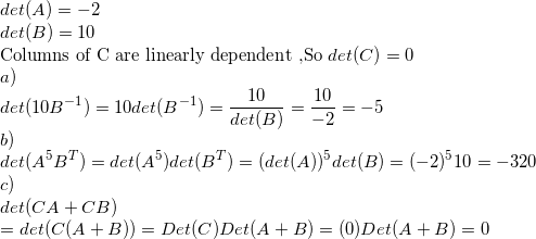 \small \\det(A)=-2\\ det(B)=10\\ $Columns of C are linearly dependent ,So $det(C)=0\\ a)\\ det(10B^{-1})=10det(B^{-1})=\frac{10}{det(B)}=\frac{10}{-2}=-5\\ b)\\ det(A^5B^T)=det(A^5)det(B^T)=(det(A))^5det(B)=(-2)^510=-320\\ c)\\ det(CA+CB)\\ =det(C(A+B))=Det(C)Det(A+B)=(0)Det(A+B)=0