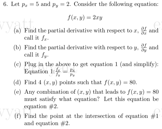 6. Let px -5 and Py-2. Consi 2. Consider the following equation (a) Find the partial derivative with respect to x, and call it fr (b) Find the partial derivative with respect to y, J^ and call it fu (c) Plug in the above to get equation 1 (and simplify) Equation 1L. (d) Find 4 (x, y) points such that f(x, y) - 80 (e) Any combination of (x, y) that leads to f(x,y) 80 must satisfy what equation? Let this equation be equation #2 (f) Find the point at the intersection of equation #1 and equation #2